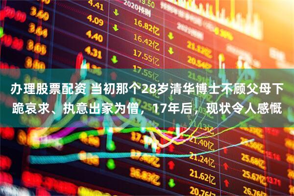 办理股票配资 当初那个28岁清华博士不顾父母下跪哀求、执意出家为僧，17年后，现状令人感慨