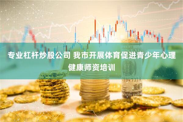 专业杠杆炒股公司 我市开展体育促进青少年心理健康师资培训