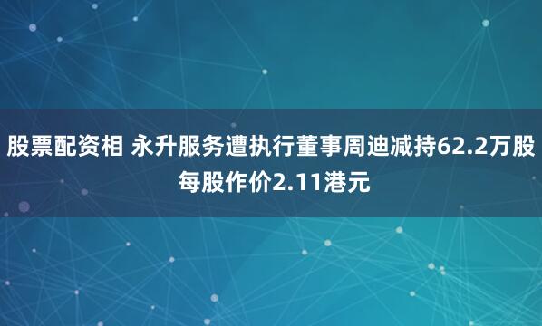 股票配资相 永升服务遭执行董事周迪减持62.2万股 每股作价2.11港元