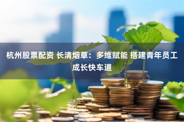 杭州股票配资 长清烟草：多维赋能 搭建青年员工成长快车道