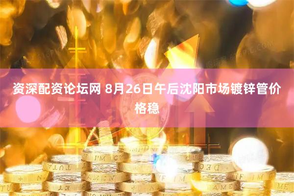 资深配资论坛网 8月26日午后沈阳市场镀锌管价格稳