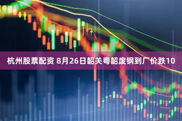 杭州股票配资 8月26日韶关粤韶废钢到厂价跌10