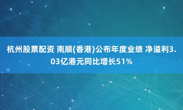 杭州股票配资 南顺(香港)公布年度业绩 净溢利3.03亿港元同比增长51%