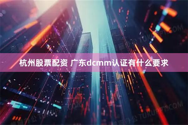 杭州股票配资 广东dcmm认证有什么要求