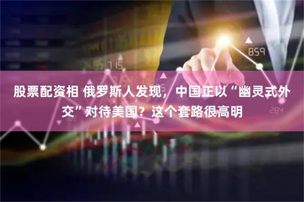 股票配资相 俄罗斯人发现，中国正以“幽灵式外交”对待美国？这个套路很高明