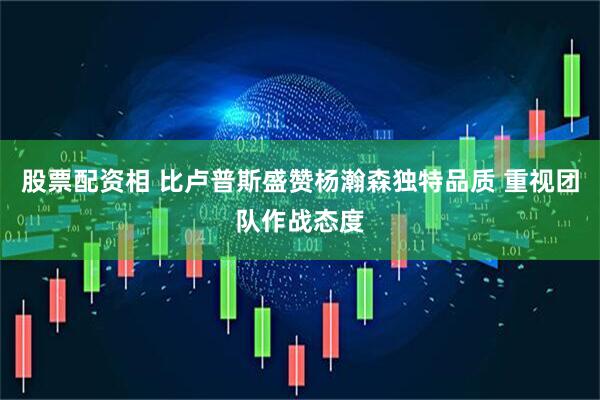 股票配资相 比卢普斯盛赞杨瀚森独特品质 重视团队作战态度
