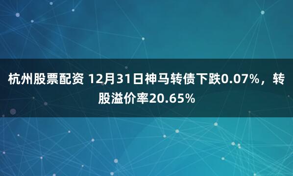 杭州股票配资 12月31日神马转债下跌0.07%，转股溢价率20.65%