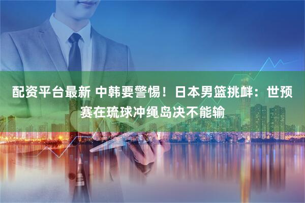 配资平台最新 中韩要警惕！日本男篮挑衅：世预赛在琉球冲绳岛决不能输