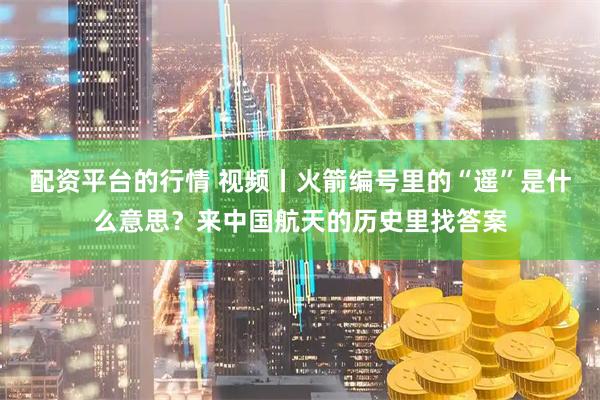 配资平台的行情 视频丨火箭编号里的“遥”是什么意思？来中国航天的历史里找答案
