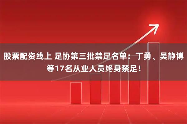 股票配资线上 足协第三批禁足名单：丁勇、吴静博等17名从业人员终身禁足！