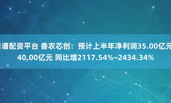 靠谱配资平台 香农芯创：预计上半年净利润35.00亿元~40.00亿元 同比增2117.54%~2434.34%